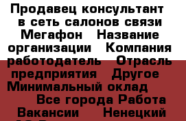 Продавец-консультант. в сеть салонов связи Мегафон › Название организации ­ Компания-работодатель › Отрасль предприятия ­ Другое › Минимальный оклад ­ 15 000 - Все города Работа » Вакансии   . Ненецкий АО,Великовисочное с.